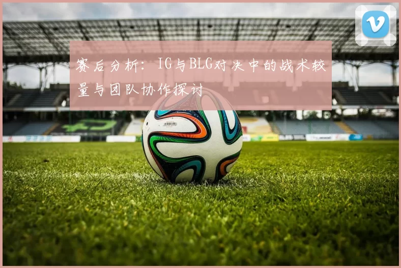 赛后分析：IG与BLG对决中的战术较量与团队协作探讨