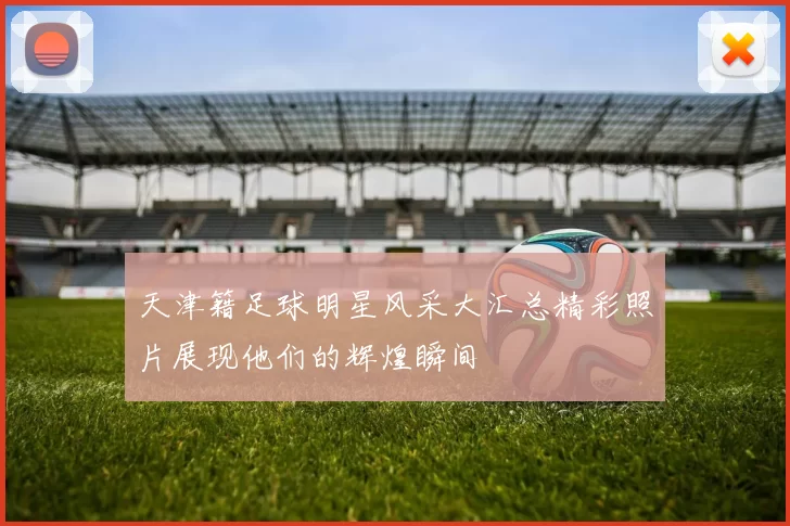天津籍足球明星风采大汇总精彩照片展现他们的辉煌瞬间