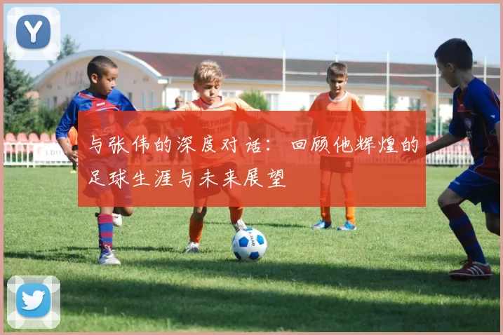 与张伟的深度对话：回顾他辉煌的足球生涯与未来展望