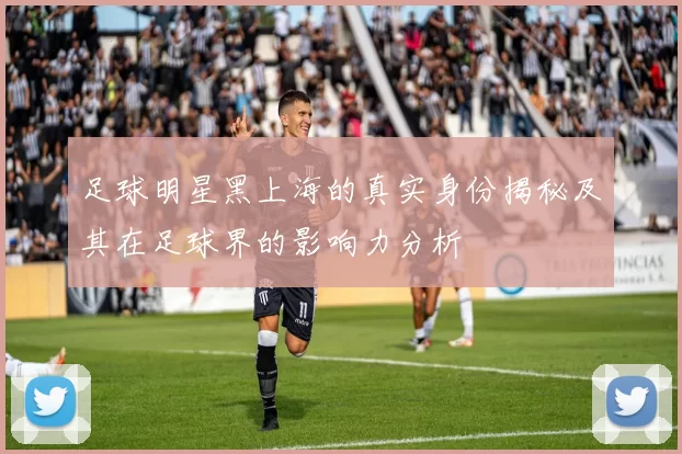 足球明星黑上海的真实身份揭秘及其在足球界的影响力分析