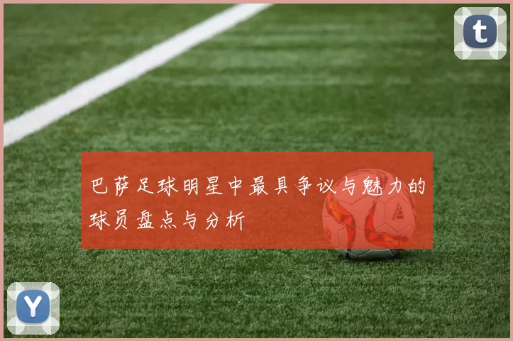 巴萨足球明星中最具争议与魅力的球员盘点与分析