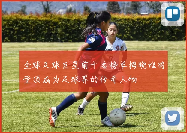 全球足球巨星前十名榜单揭晓谁将登顶成为足球界的传奇人物