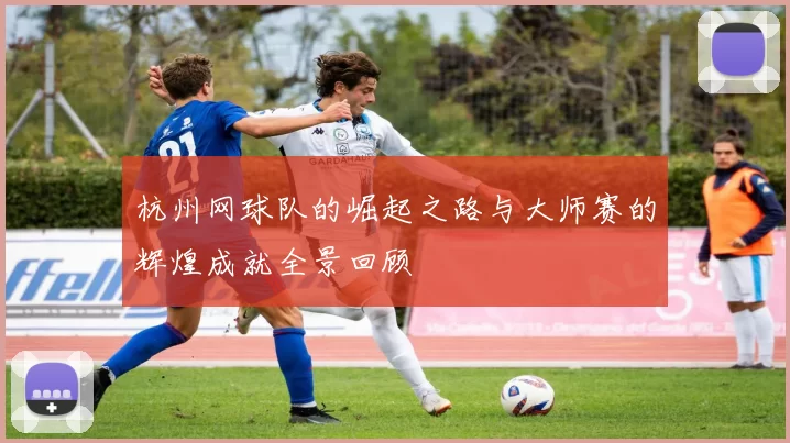 杭州网球队的崛起之路与大师赛的辉煌成就全景回顾