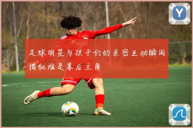足球明星与孩子们的亲密互动瞬间揭秘谁是幕后主角