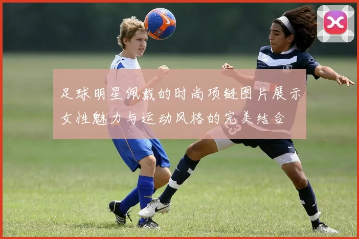 足球明星佩戴的时尚项链图片展示女性魅力与运动风格的完美结合
