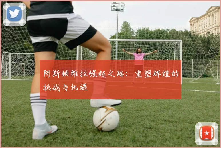 阿斯顿维拉崛起之路：重塑辉煌的挑战与机遇