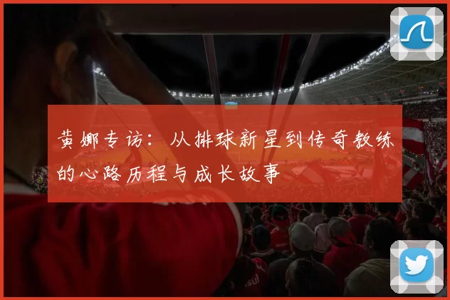 黄娜专访：从排球新星到传奇教练的心路历程与成长故事