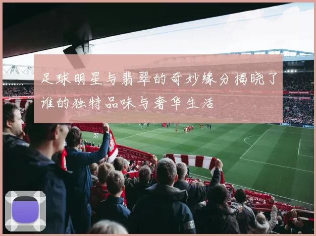 足球明星与翡翠的奇妙缘分揭晓了谁的独特品味与奢华生活