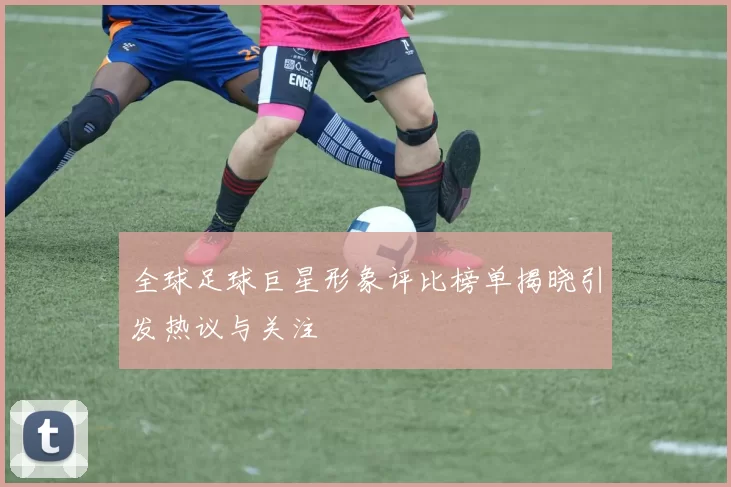 全球足球巨星形象评比榜单揭晓引发热议与关注