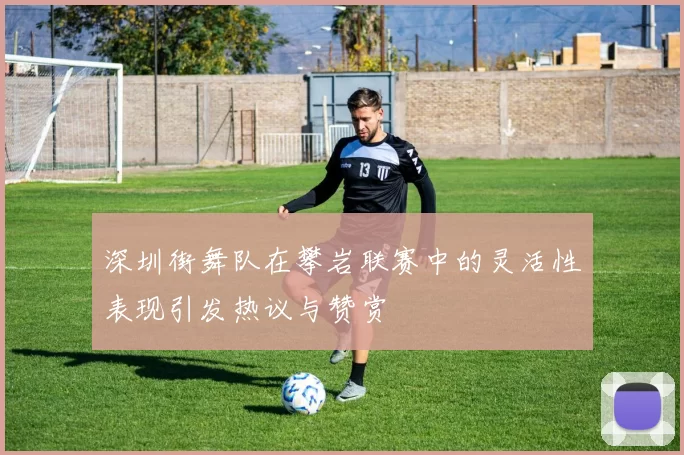 深圳街舞队在攀岩联赛中的灵活性表现引发热议与赞赏