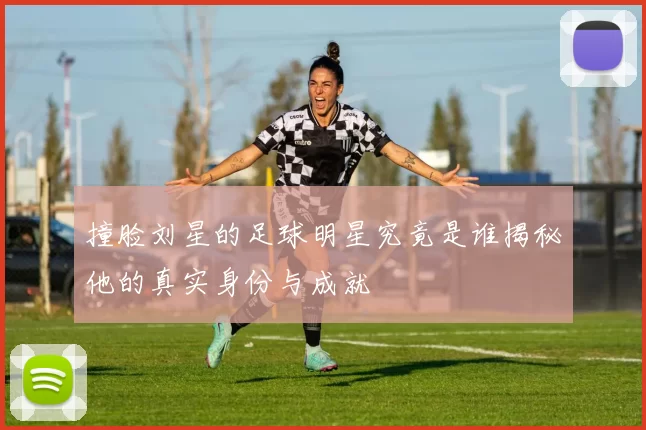 撞脸刘星的足球明星究竟是谁揭秘他的真实身份与成就