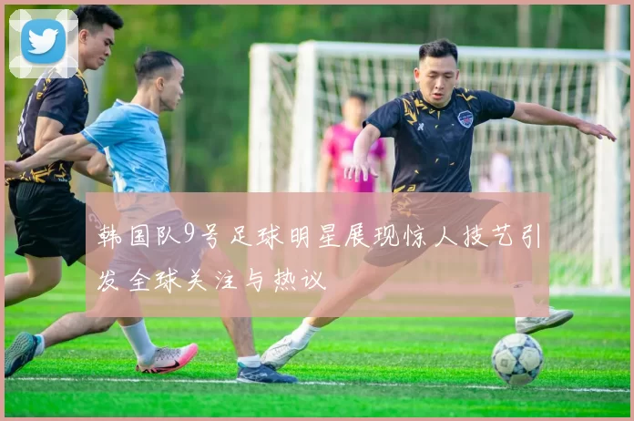 韩国队9号足球明星展现惊人技艺引发全球关注与热议