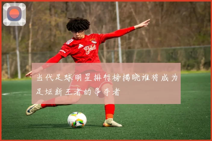 当代足球明星排行榜揭晓谁将成为足坛新王者的争夺者