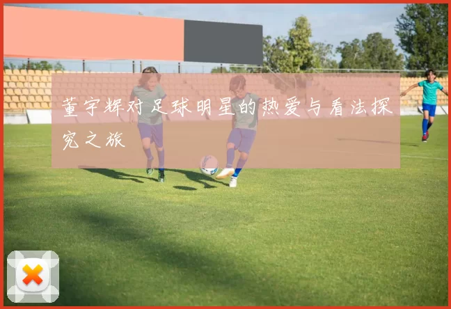 董宇辉对足球明星的热爱与看法探究之旅