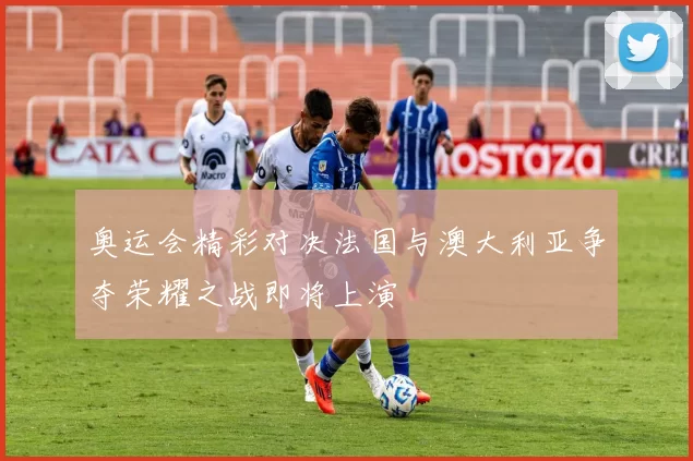 奥运会精彩对决法国与澳大利亚争夺荣耀之战即将上演