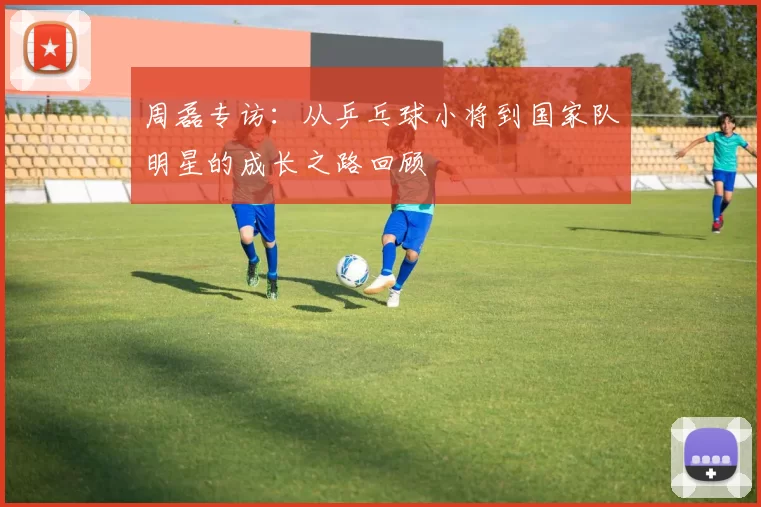 周磊专访：从乒乓球小将到国家队明星的成长之路回顾