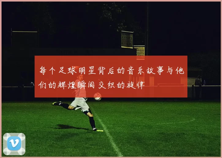 每个足球明星背后的音乐故事与他们的辉煌瞬间交织的旋律