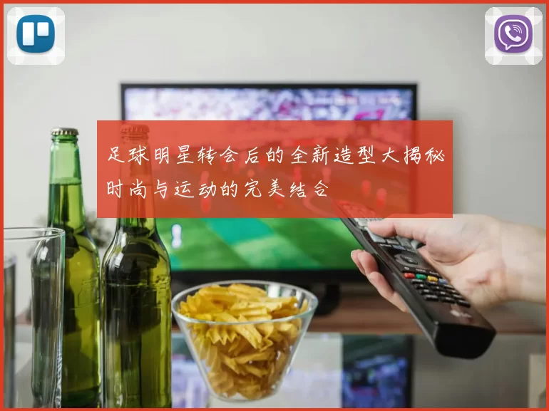 足球明星转会后的全新造型大揭秘时尚与运动的完美结合