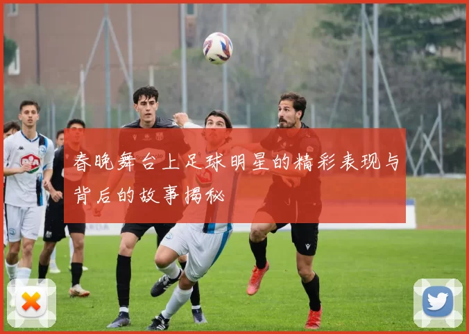 春晚舞台上足球明星的精彩表现与背后的故事揭秘