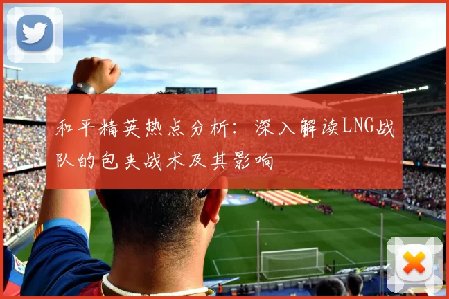 和平精英热点分析：深入解读LNG战队的包夹战术及其影响