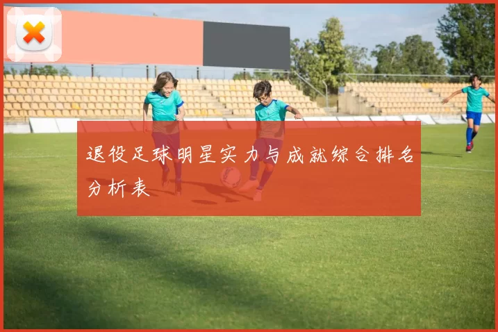 退役足球明星实力与成就综合排名分析表