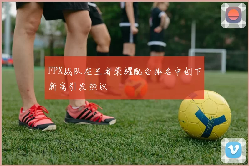 FPX战队在王者荣耀配合排名中创下新高引发热议
