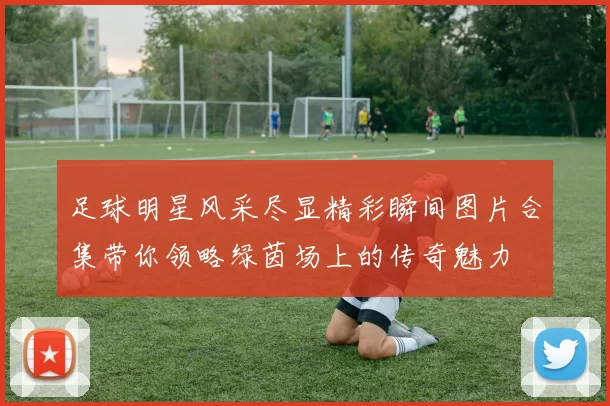 足球明星风采尽显精彩瞬间图片合集带你领略绿茵场上的传奇魅力