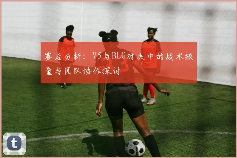赛后分析：V5与BLG对决中的战术较量与团队协作探讨
