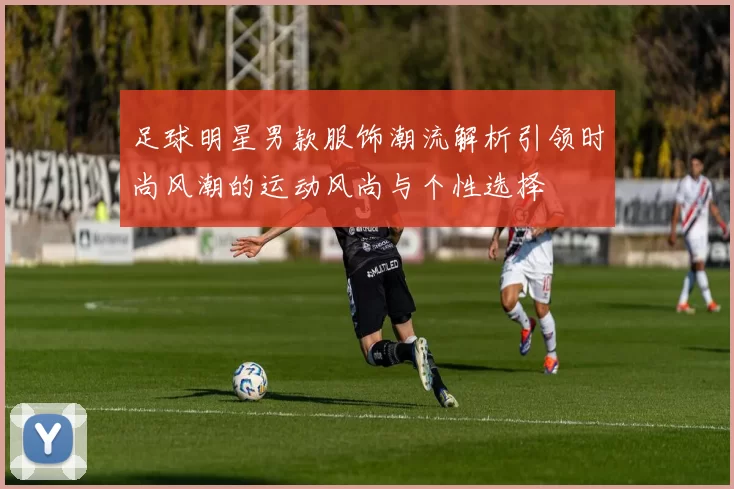 足球明星男款服饰潮流解析引领时尚风潮的运动风尚与个性选择