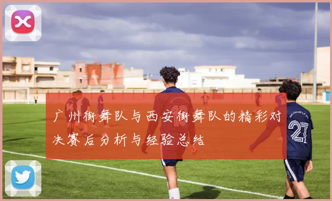 广州街舞队与西安街舞队的精彩对决赛后分析与经验总结