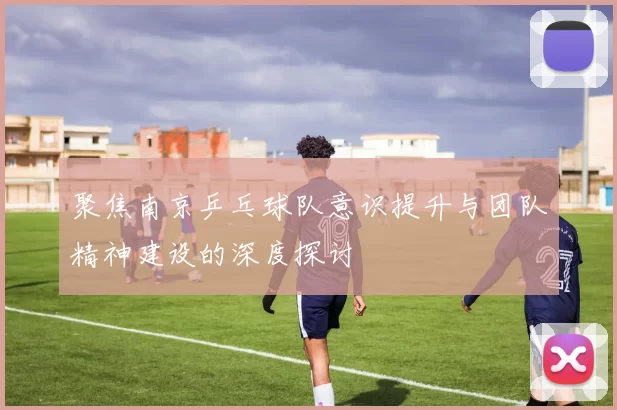 聚焦南京乒乓球队意识提升与团队精神建设的深度探讨