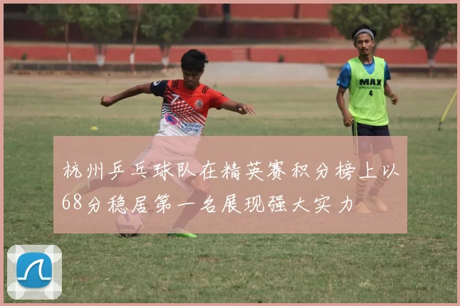 杭州乒乓球队在精英赛积分榜上以68分稳居第一名展现强大实力
