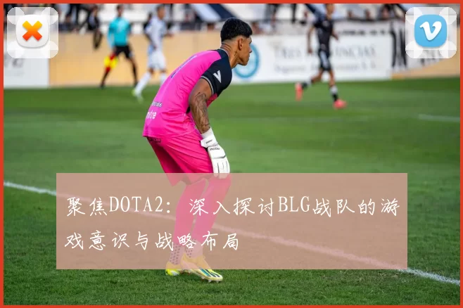 聚焦DOTA2：深入探讨BLG战队的游戏意识与战略布局