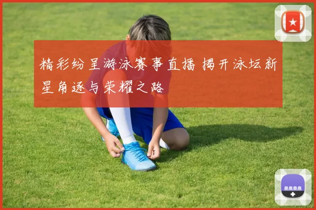 精彩纷呈游泳赛事直播 揭开泳坛新星角逐与荣耀之路