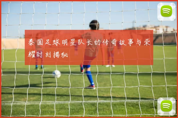 泰国足球明星队长的传奇故事与荣耀时刻揭秘