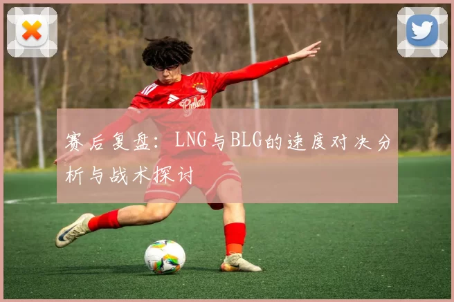 赛后复盘：LNG与BLG的速度对决分析与战术探讨