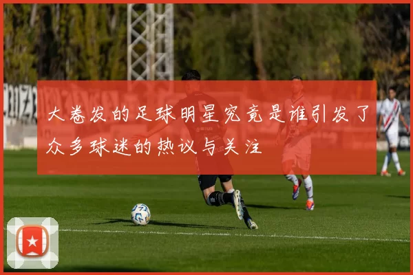 大卷发的足球明星究竟是谁引发了众多球迷的热议与关注