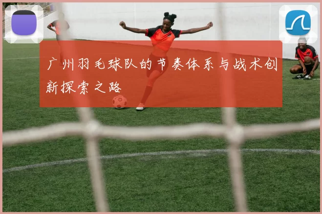 广州羽毛球队的节奏体系与战术创新探索之路