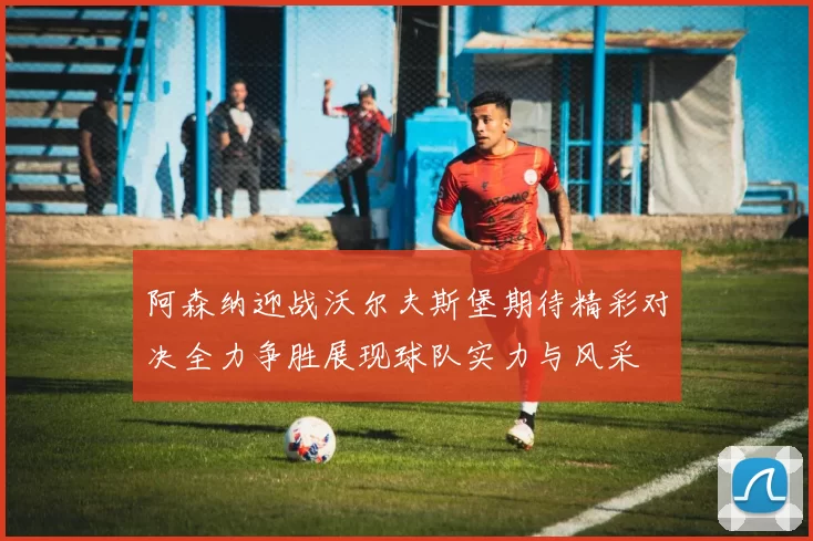 阿森纳迎战沃尔夫斯堡期待精彩对决全力争胜展现球队实力与风采