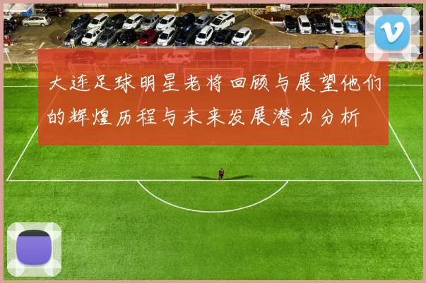 大连足球明星老将回顾与展望他们的辉煌历程与未来发展潜力分析