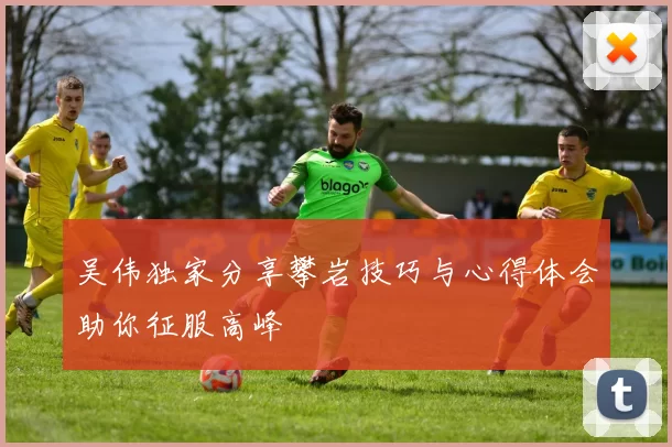 吴伟独家分享攀岩技巧与心得体会助你征服高峰