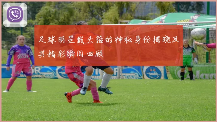 足球明星戴头箍的神秘身份揭晓及其精彩瞬间回顾