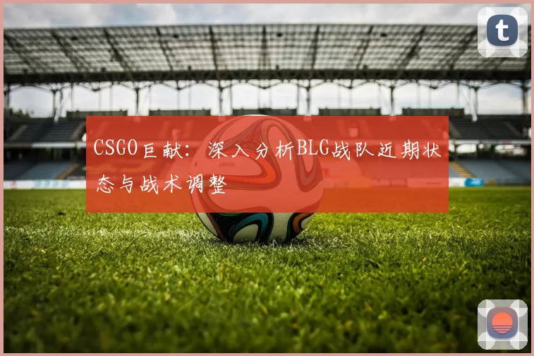 CSGO巨献：深入分析BLG战队近期状态与战术调整