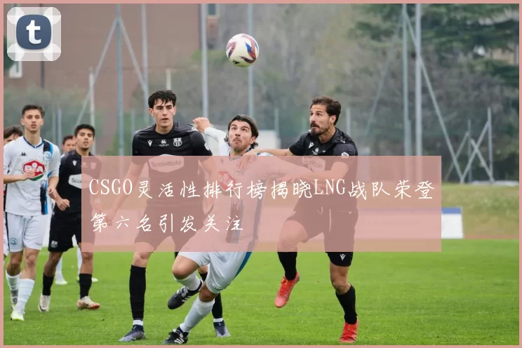 CSGO灵活性排行榜揭晓LNG战队荣登第六名引发关注