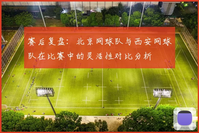 赛后复盘：北京网球队与西安网球队在比赛中的灵活性对比分析