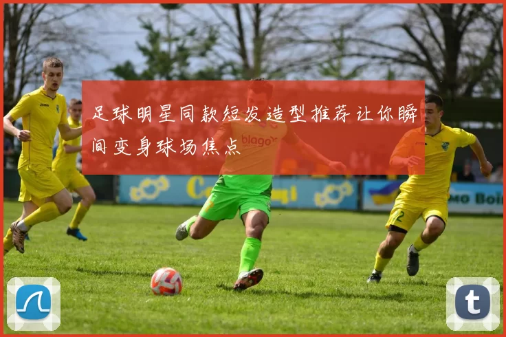 足球明星同款短发造型推荐让你瞬间变身球场焦点