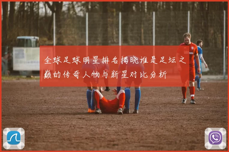 全球足球明星排名揭晓谁是足坛之巅的传奇人物与新星对比分析