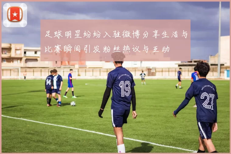 足球明星纷纷入驻微博分享生活与比赛瞬间引发粉丝热议与互动