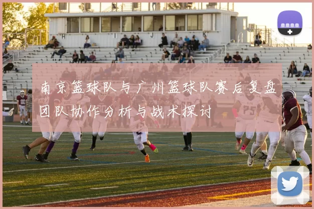 南京篮球队与广州篮球队赛后复盘团队协作分析与战术探讨