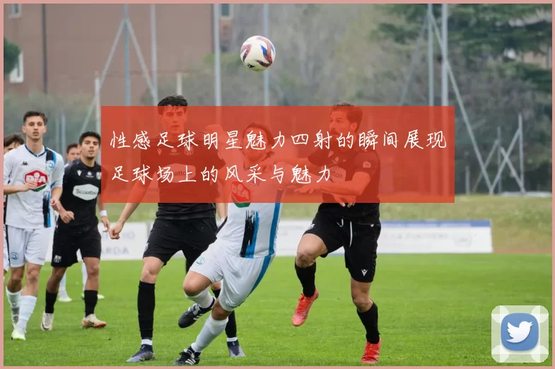 性感足球明星魅力四射的瞬间展现足球场上的风采与魅力